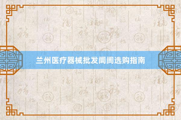 兰州医疗器械批发阛阓选购指南
